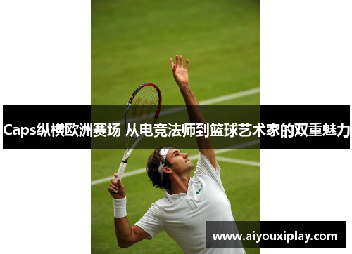 Caps纵横欧洲赛场 从电竞法师到篮球艺术家的双重魅力