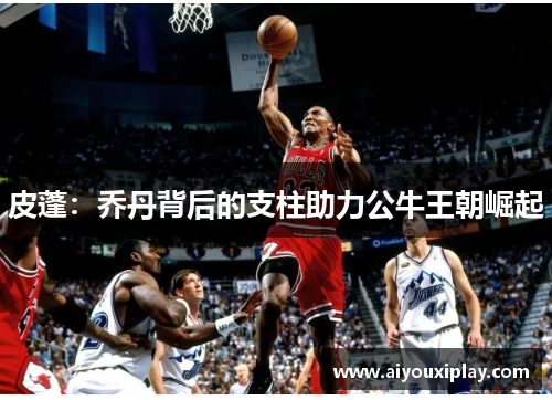 皮蓬：乔丹背后的支柱助力公牛王朝崛起