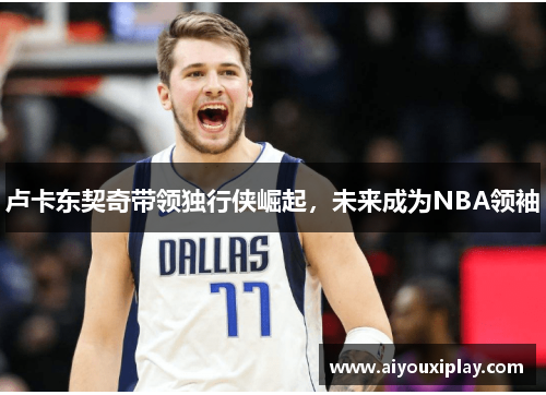 卢卡东契奇带领独行侠崛起，未来成为NBA领袖