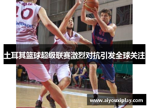 土耳其篮球超级联赛激烈对抗引发全球关注