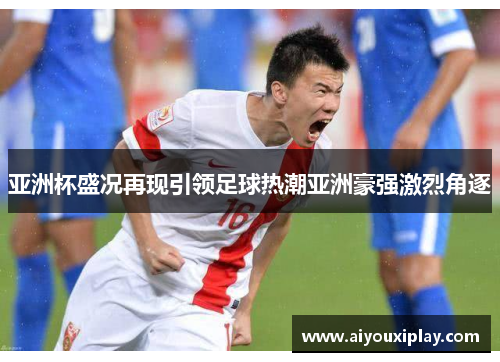 亚洲杯盛况再现引领足球热潮亚洲豪强激烈角逐