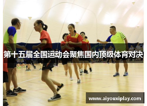 第十五届全国运动会聚焦国内顶级体育对决