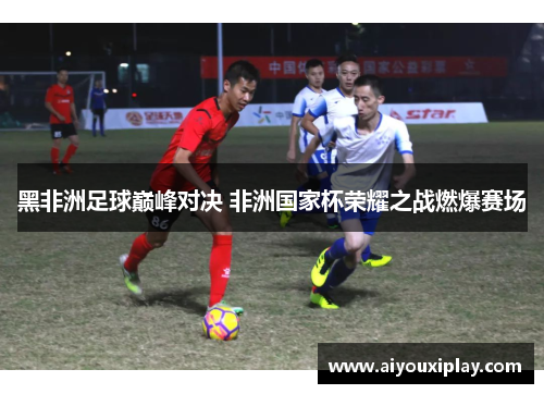 黑非洲足球巅峰对决 非洲国家杯荣耀之战燃爆赛场