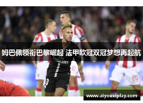 姆巴佩领衔巴黎崛起 法甲欧冠双冠梦想再起航